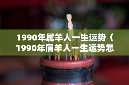 1990年属羊人一生运势（1990年属羊人一生运势怎么样）