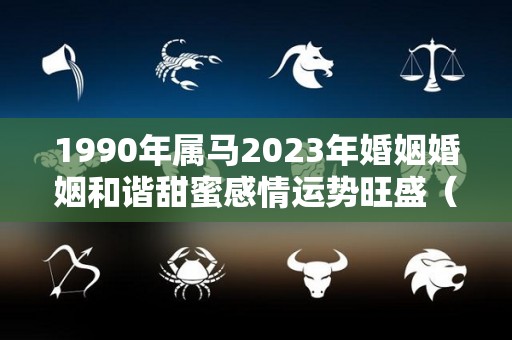 1990年属马2023年婚姻婚姻和谐甜蜜感情运势旺盛（1990年属马2023年运势每月运势）