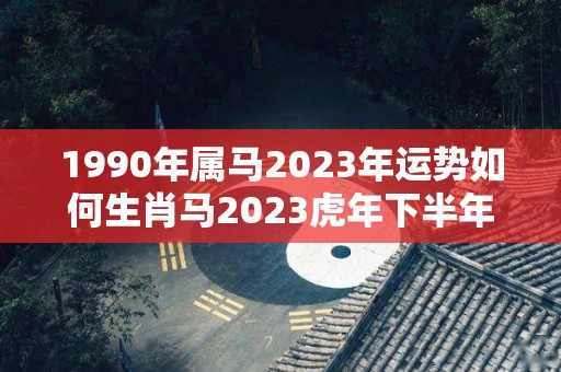 1990年属马2023年运势如何生肖马2023虎年下半年运势如歌（1990年属马人2023年运势）