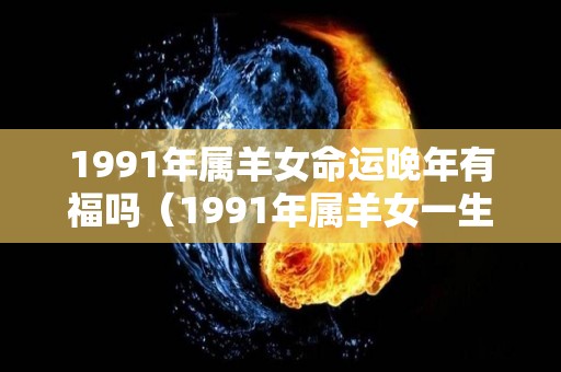 1991年属羊女命运晚年有福吗（1991年属羊女一生的运势）