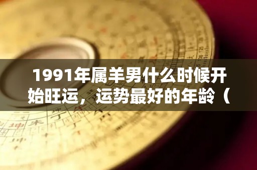 1991年属羊男什么时候开始旺运，运势最好的年龄（91年属羊男何时有姻缘）