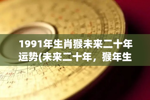 1991年生肖猴未来二十年运势(未来二十年，猴年生肖的运势如何？)