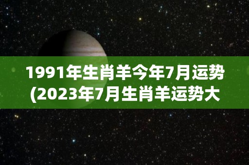 1991年生肖羊今年7月运势(2023年7月生肖羊运势大揭秘！)