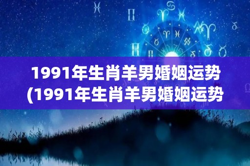 1991年生肖羊男婚姻运势(1991年生肖羊男婚姻运势：如何化解婚后危机？)
