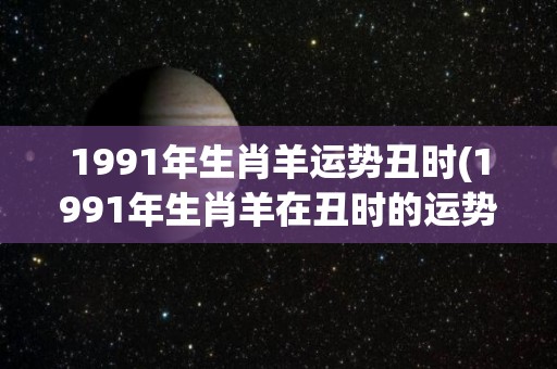 1991年生肖羊运势丑时(1991年生肖羊在丑时的运势如何？)