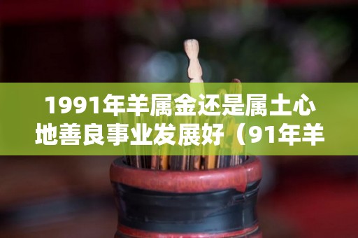 1991年羊属金还是属土心地善良事业发展好（91年羊是金还是土）