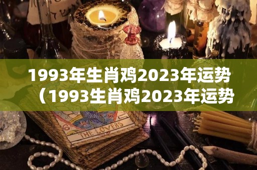 1993年生肖鸡2023年运势（1993生肖鸡2023年运势及运程详解!）
