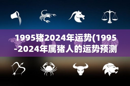 1995猪2024年运势(1995-2024年属猪人的运势预测)