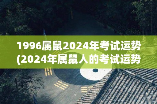 1996属鼠2024年考试运势(2024年属鼠人的考试运势预测)