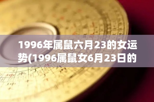 1996年属鼠六月23的女运势(1996属鼠女6月23日的运势简述)