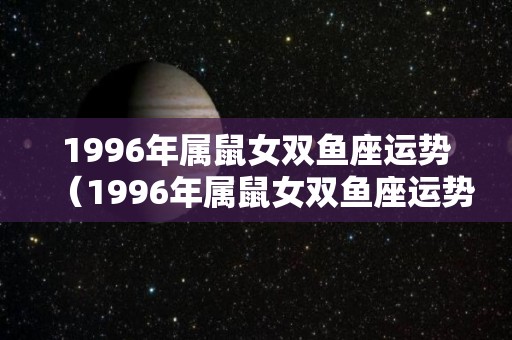 1996年属鼠女双鱼座运势（1996年属鼠女双鱼座运势及运程）