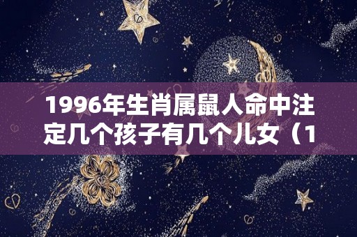 1996年生肖属鼠人命中注定几个孩子有几个儿女（1996年生肖属鼠人命中注定几个孩子有几个儿女吗）