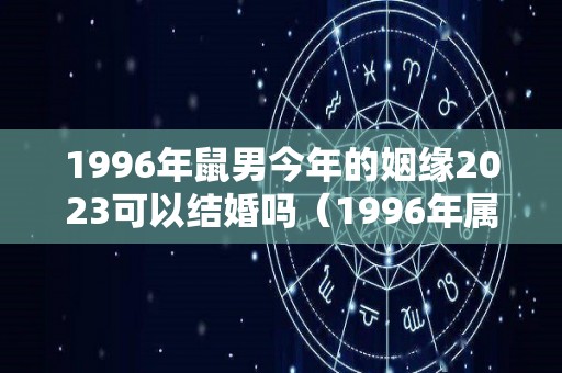 1996年鼠男今年的姻缘2023可以结婚吗（1996年属鼠男孩的婚姻2020年的婚姻状况怎么样）