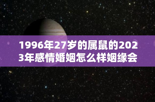 1996年27岁的属鼠的2023年感情婚姻怎么样姻缘会到来吗（1996年2023年属鼠人的全年运势详解）