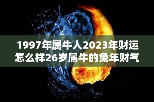 1997年属牛人2023年财运怎么样26岁属牛的兔年财气好吗（97年属牛24岁有一灾）