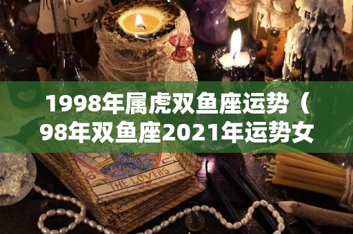 1998年属虎双鱼座运势（98年双鱼座2021年运势女）