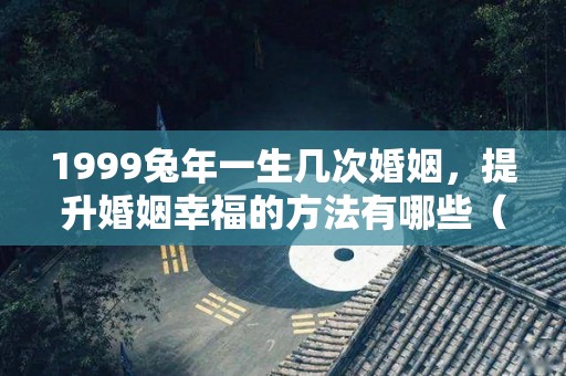 1999兔年一生几次婚姻，提升婚姻幸福的方法有哪些（1999年兔的一辈子命运）