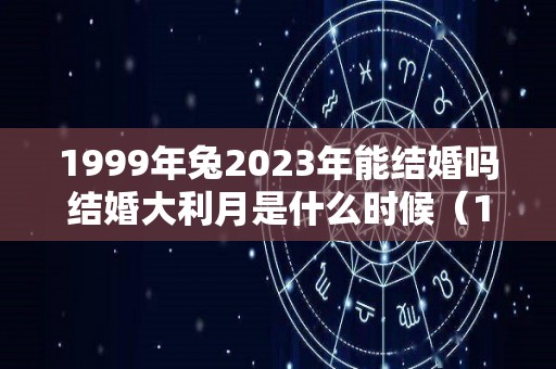 1999年兔2023年能结婚吗结婚大利月是什么时候（1999年属兔在2021年能不能结婚）