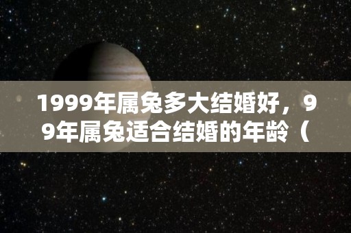1999年属兔多大结婚好，99年属兔适合结婚的年龄（1999年属兔多大结婚好,99年属兔适合结婚的年龄是多大）