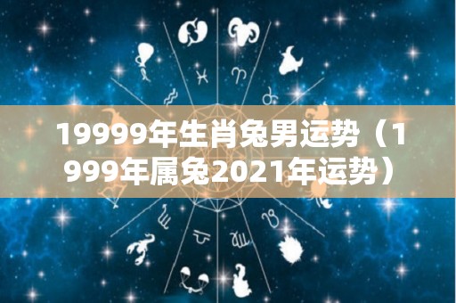 19999年生肖兔男运势（1999年属兔2021年运势）