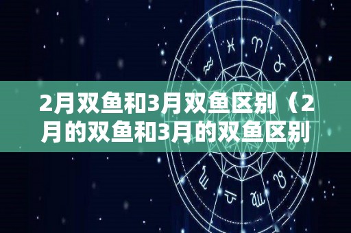 2月双鱼和3月双鱼区别（2月的双鱼和3月的双鱼区别）