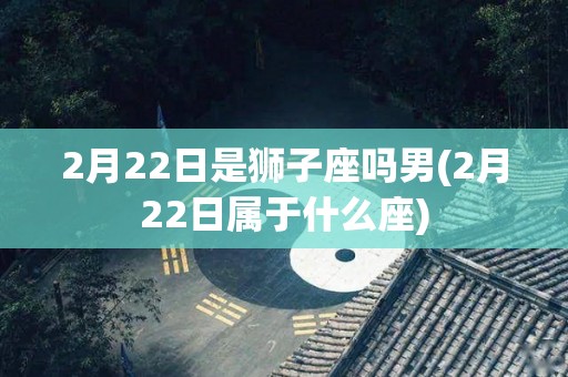 2月22日是狮子座吗男(2月22日属于什么座)