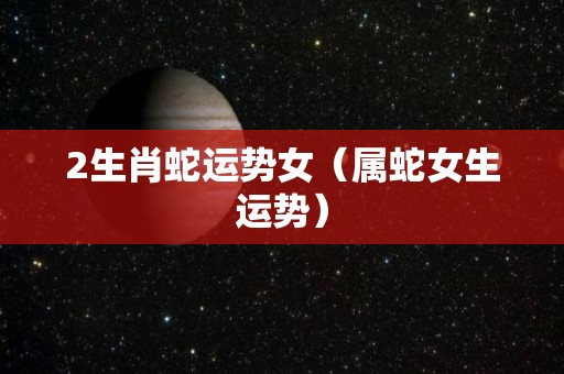 2生肖蛇运势女（属蛇女生运势）