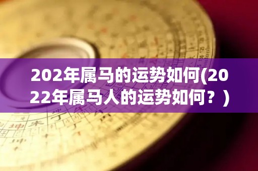 202年属马的运势如何(2022年属马人的运势如何？)