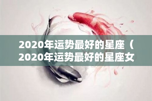 2020年运势最好的星座（2020年运势最好的星座女）