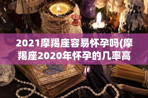2021摩羯座容易怀孕吗(摩羯座2020年怀孕的几率高吗)