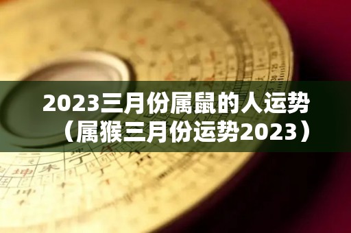 2023三月份属鼠的人运势（属猴三月份运势2023）