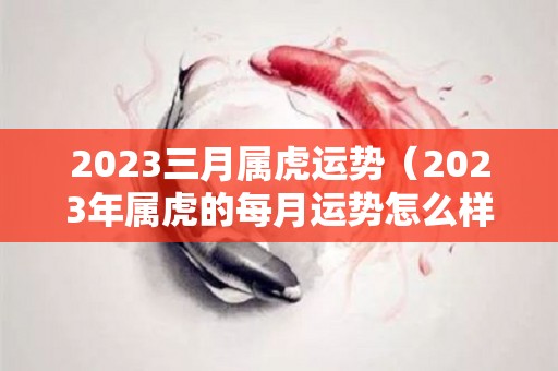 2023三月属虎运势（2023年属虎的每月运势怎么样）