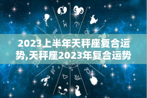 2023上半年天秤座复合运势,天秤座2023年复合运势和复合的内容天秤座2023年复合运势