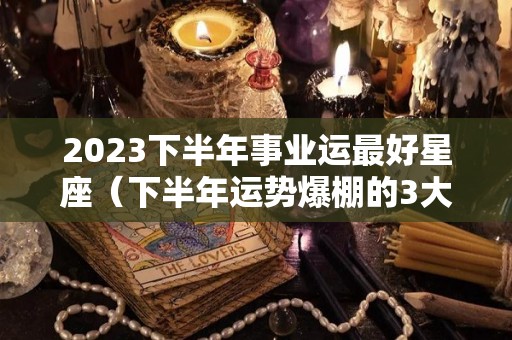 2023下半年事业运最好星座（下半年运势爆棚的3大星座）