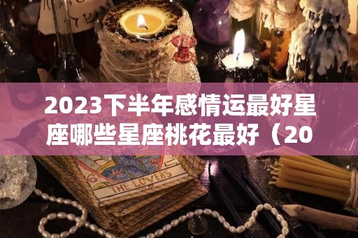 2023下半年感情运最好星座哪些星座桃花最好（2021年下半年爱情运最好的星座）