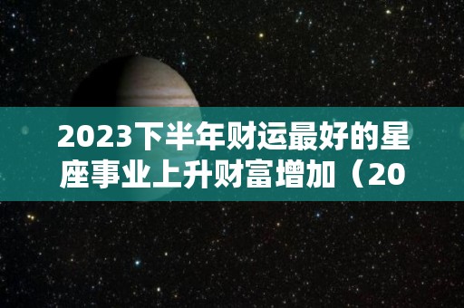 2023下半年财运最好的星座事业上升财富增加（2020下半年财运好到爆的星座）