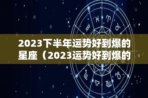 2023下半年运势好到爆的星座（2023运势好到爆的生肖）