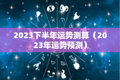 2023下半年运势测算（2023年运势预测）