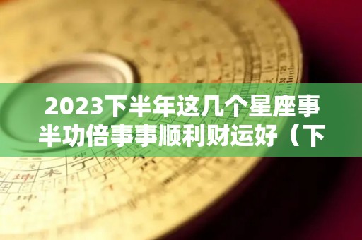 2023下半年这几个星座事半功倍事事顺利财运好（下半年哪些星座）