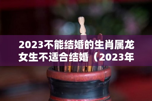 2023不能结婚的生肖属龙女生不适合结婚（2023年属龙女能生孩子吗）