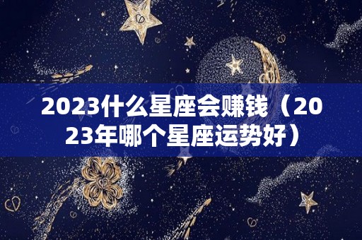 2023什么星座会赚钱（2023年哪个星座运势好）
