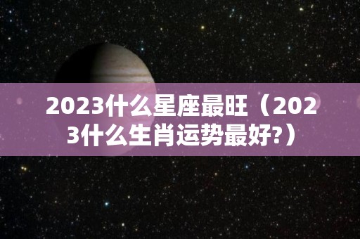 2023什么星座最旺（2023什么生肖运势最好?）