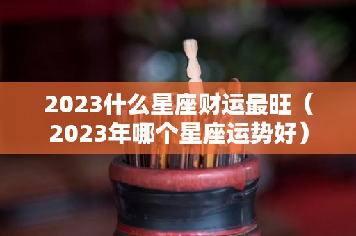 2023什么星座财运最旺（2023年哪个星座运势好）