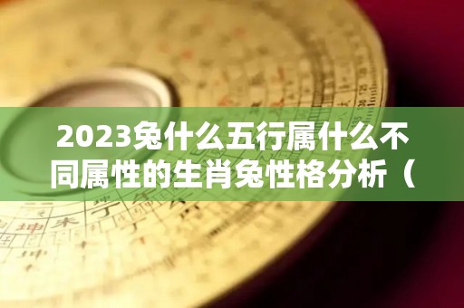 2023兔什么五行属什么不同属性的生肖兔性格分析（2023属兔五行什么命）