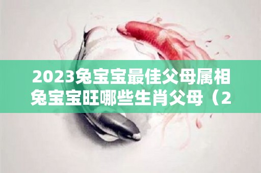 2023兔宝宝最佳父母属相兔宝宝旺哪些生肖父母（2023年兔宝宝和父母）