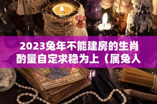2023兔年不能建房的生肖酌量自定求稳为上（属兔人明年盖房好不好）