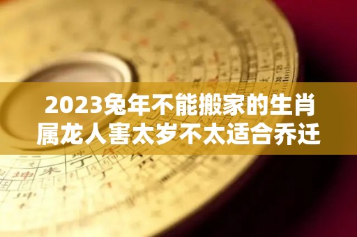 2023兔年不能搬家的生肖属龙人害太岁不太适合乔迁新居（2023年兔年不宜生子的属相父母）
