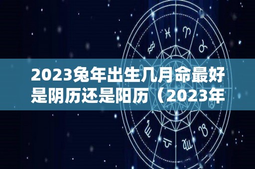 2023兔年出生几月命最好是阴历还是阳历（2023年兔年几月出生不好）