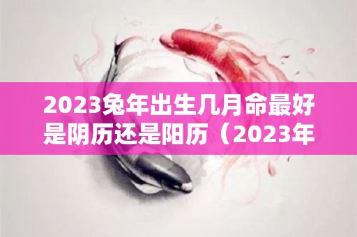 2023兔年出生几月命最好是阴历还是阳历（2023年兔年几月出生最好农历）