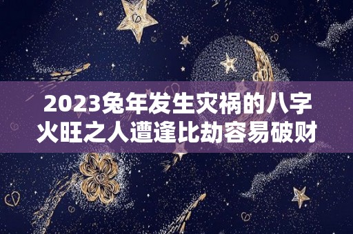 2023兔年发生灾祸的八字火旺之人遭逢比劫容易破财（2023年属兔人有灾是哪月）